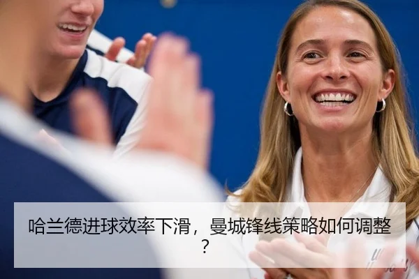 哈兰德进球效率下滑，曼城锋线策略如何调整？