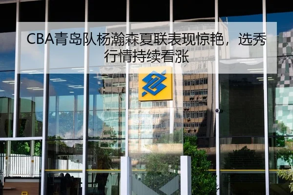 CBA青岛队杨瀚森夏联表现惊艳，选秀行情持续看涨