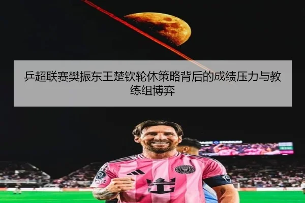 乒超联赛樊振东王楚钦轮休策略背后的成绩压力与教练组博弈