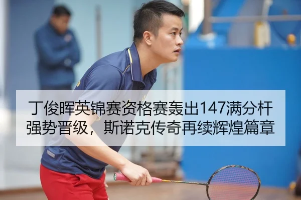 丁俊晖英锦赛资格赛轰出147满分杆强势晋级，斯诺克传奇再续辉煌篇章