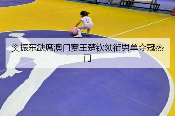 樊振东缺席澳门赛王楚钦领衔男单夺冠热门